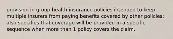 provision in group health insurance policies intended to keep multiple insurers from paying benefits covered by other policies; also specifies that coverage will be provided in a specific sequence when more than 1 policy covers the claim.