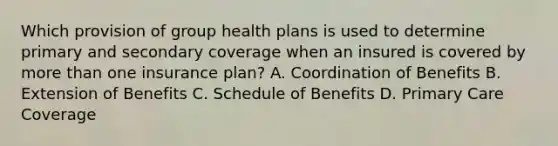 Which provision of group health plans is used to determine primary and secondary coverage when an insured is covered by more than one insurance plan? A. Coordination of Benefits B. Extension of Benefits C. Schedule of Benefits D. Primary Care Coverage