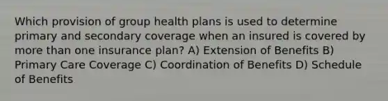 Which provision of group health plans is used to determine primary and secondary coverage when an insured is covered by more than one insurance plan? A) Extension of Benefits B) Primary Care Coverage C) Coordination of Benefits D) Schedule of Benefits