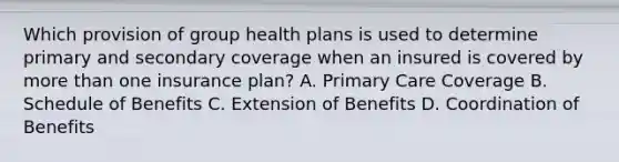 Which provision of group health plans is used to determine primary and secondary coverage when an insured is covered by more than one insurance plan? A. Primary Care Coverage B. Schedule of Benefits C. Extension of Benefits D. Coordination of Benefits