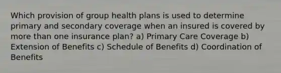 Which provision of group health plans is used to determine primary and secondary coverage when an insured is covered by more than one insurance plan? a) Primary Care Coverage b) Extension of Benefits c) Schedule of Benefits d) Coordination of Benefits