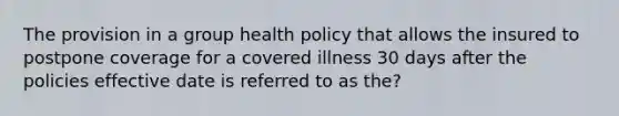 The provision in a group health policy that allows the insured to postpone coverage for a covered illness 30 days after the policies effective date is referred to as the?