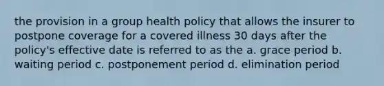 the provision in a group health policy that allows the insurer to postpone coverage for a covered illness 30 days after the policy's effective date is referred to as the a. grace period b. waiting period c. postponement period d. elimination period