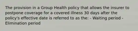 The provision in a Group Health policy that allows the insurer to postpone coverage for a covered illness 30 days after the policy's effective date is referred to as the: - Waiting period - Elimination period