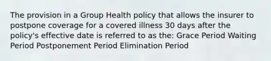 The provision in a Group Health policy that allows the insurer to postpone coverage for a covered illness 30 days after the policy's effective date is referred to as the: Grace Period Waiting Period Postponement Period Elimination Period