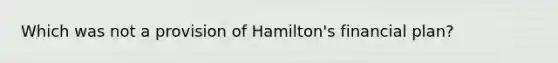 Which was not a provision of Hamilton's financial plan?