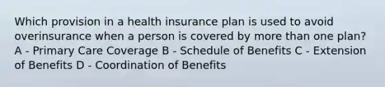 Which provision in a health insurance plan is used to avoid overinsurance when a person is covered by <a href='https://www.questionai.com/knowledge/keWHlEPx42-more-than' class='anchor-knowledge'>more than</a> one plan? A - Primary Care Coverage B - Schedule of Benefits C - Extension of Benefits D - Coordination of Benefits