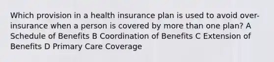 Which provision in a health insurance plan is used to avoid over-insurance when a person is covered by more than one plan? A Schedule of Benefits B Coordination of Benefits C Extension of Benefits D Primary Care Coverage