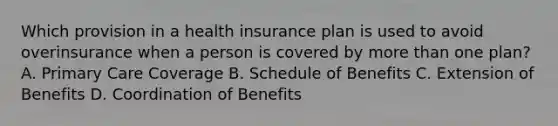 Which provision in a health insurance plan is used to avoid overinsurance when a person is covered by more than one plan? A. Primary Care Coverage B. Schedule of Benefits C. Extension of Benefits D. Coordination of Benefits