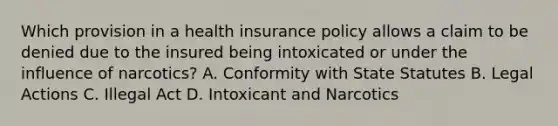 Which provision in a health insurance policy allows a claim to be denied due to the insured being intoxicated or under the influence of narcotics? A. Conformity with State Statutes B. Legal Actions C. Illegal Act D. Intoxicant and Narcotics