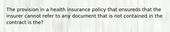 The provision in a health insurance policy that ensureds that the insurer cannot refer to any document that is not contained in the contract is the?