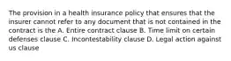 The provision in a health insurance policy that ensures that the insurer cannot refer to any document that is not contained in the contract is the A. Entire contract clause B. Time limit on certain defenses clause C. Incontestability clause D. Legal action against us clause