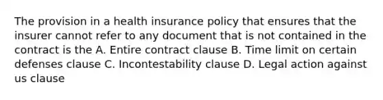 The provision in a health insurance policy that ensures that the insurer cannot refer to any document that is not contained in the contract is the A. Entire contract clause B. Time limit on certain defenses clause C. Incontestability clause D. Legal action against us clause