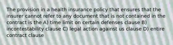 The provision in a health insurance policy that ensures that the insurer cannot refer to any document that is not contained in the contract is the A) time limit on certain defenses clause B) incontestability clause C) legal action against us clause D) entire contract clause