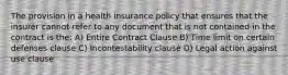 The provision in a health insurance policy that ensures that the insurer cannot refer to any document that is not contained in the contract is the: A) Entire Contract Clause B) Time limit on certain defenses clause C) Incontestability clause D) Legal action against use clause