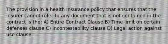 The provision in a health insurance policy that ensures that the insurer cannot refer to any document that is not contained in the contract is the: A) Entire Contract Clause B) Time limit on certain defenses clause C) Incontestability clause D) Legal action against use clause