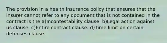 The provision in a health insurance policy that ensures that the insurer cannot refer to any document that is not contained in the contract is the a)Incontestability clause. b)Legal action against us clause. c)Entire contract clause. d)Time limit on certain defenses clause.