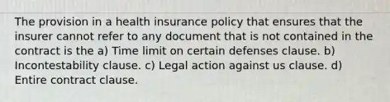 The provision in a health insurance policy that ensures that the insurer cannot refer to any document that is not contained in the contract is the a) Time limit on certain defenses clause. b) Incontestability clause. c) Legal action against us clause. d) Entire contract clause.