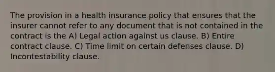 The provision in a health insurance policy that ensures that the insurer cannot refer to any document that is not contained in the contract is the A) Legal action against us clause. B) Entire contract clause. C) Time limit on certain defenses clause. D) Incontestability clause.