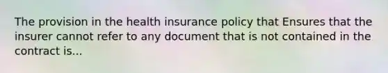 The provision in the health insurance policy that Ensures that the insurer cannot refer to any document that is not contained in the contract is...