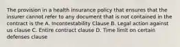 The provision in a health insurance policy that ensures that the insurer cannot refer to any document that is not contained in the contract is the A. Incontestability Clause B. Legal action against us clause C. Entire contract clause D. Time limit on certain defenses clause