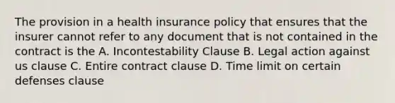 The provision in a health insurance policy that ensures that the insurer cannot refer to any document that is not contained in the contract is the A. Incontestability Clause B. Legal action against us clause C. Entire contract clause D. Time limit on certain defenses clause