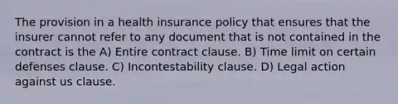 The provision in a health insurance policy that ensures that the insurer cannot refer to any document that is not contained in the contract is the A) Entire contract clause. B) Time limit on certain defenses clause. C) Incontestability clause. D) Legal action against us clause.