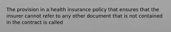 The provision in a health insurance policy that ensures that the insurer cannot refer to any other document that is not contained in the contract is called