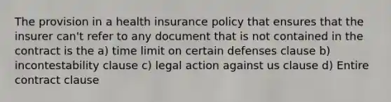 The provision in a health insurance policy that ensures that the insurer can't refer to any document that is not contained in the contract is the a) time limit on certain defenses clause b) incontestability clause c) legal action against us clause d) Entire contract clause