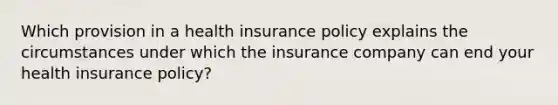 Which provision in a health insurance policy explains the circumstances under which the insurance company can end your health insurance policy?