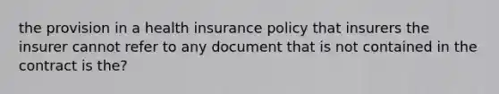 the provision in a health insurance policy that insurers the insurer cannot refer to any document that is not contained in the contract is the?