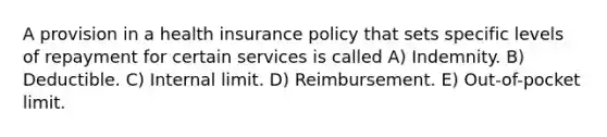 A provision in a health insurance policy that sets specific levels of repayment for certain services is called A) Indemnity. B) Deductible. C) Internal limit. D) Reimbursement. E) Out-of-pocket limit.