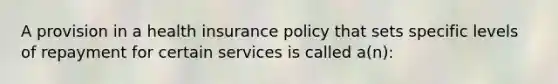 A provision in a health insurance policy that sets specific levels of repayment for certain services is called a(n):