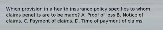 Which provision in a health insurance policy specifies to whom claims benefits are to be made? A. Proof of loss B. Notice of claims. C. Payment of claims. D. Time of payment of claims