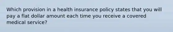 Which provision in a health insurance policy states that you will pay a flat dollar amount each time you receive a covered medical service?