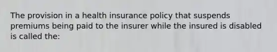 The provision in a health insurance policy that suspends premiums being paid to the insurer while the insured is disabled is called the: