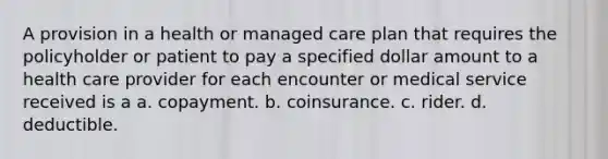 A provision in a health or managed care plan that requires the policyholder or patient to pay a specified dollar amount to a health care provider for each encounter or medical service received is a a. copayment. b. coinsurance. c. rider. d. deductible.