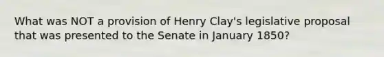 What was NOT a provision of Henry Clay's legislative proposal that was presented to the Senate in January 1850?