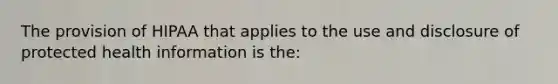 The provision of HIPAA that applies to the use and disclosure of protected health information is the: