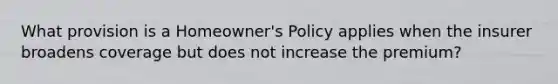 What provision is a Homeowner's Policy applies when the insurer broadens coverage but does not increase the premium?