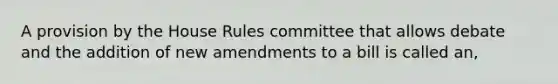 A provision by the House Rules committee that allows debate and the addition of new amendments to a bill is called an,