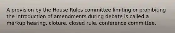 A provision by the House Rules committee limiting or prohibiting the introduction of amendments during debate is called a markup hearing. cloture. closed rule. conference committee.