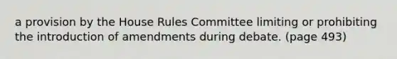 a provision by the House Rules Committee limiting or prohibiting the introduction of amendments during debate. (page 493)