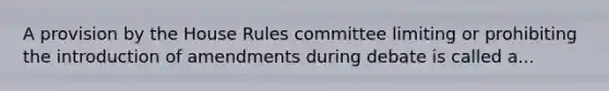 A provision by the House Rules committee limiting or prohibiting the introduction of amendments during debate is called a...