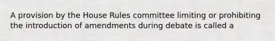 A provision by the House Rules committee limiting or prohibiting the introduction of amendments during debate is called a