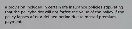 a provision included in certain life insurance policies stipulating that the policyholder will not forfeit the value of the policy if the policy lapses after a defined period due to missed premium payments