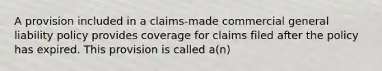 A provision included in a claims-made commercial general liability policy provides coverage for claims filed after the policy has expired. This provision is called a(n)