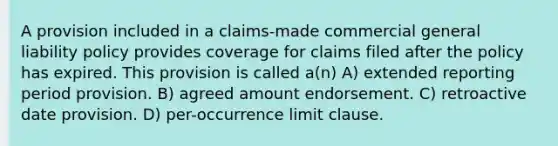 A provision included in a claims-made commercial general liability policy provides coverage for claims filed after the policy has expired. This provision is called a(n) A) extended reporting period provision. B) agreed amount endorsement. C) retroactive date provision. D) per-occurrence limit clause.