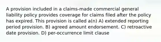 A provision included in a claims-made commercial general liability policy provides coverage for claims filed after the policy has expired. This provision is called a(n) A) extended reporting period provision. B) agreed amount endorsement. C) retroactive date provision. D) per-occurrence limit clause