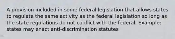 A provision included in some federal legislation that allows states to regulate the same activity as the federal legislation so long as the state regulations do not conflict with the federal. Example: states may enact anti-discrimination statutes